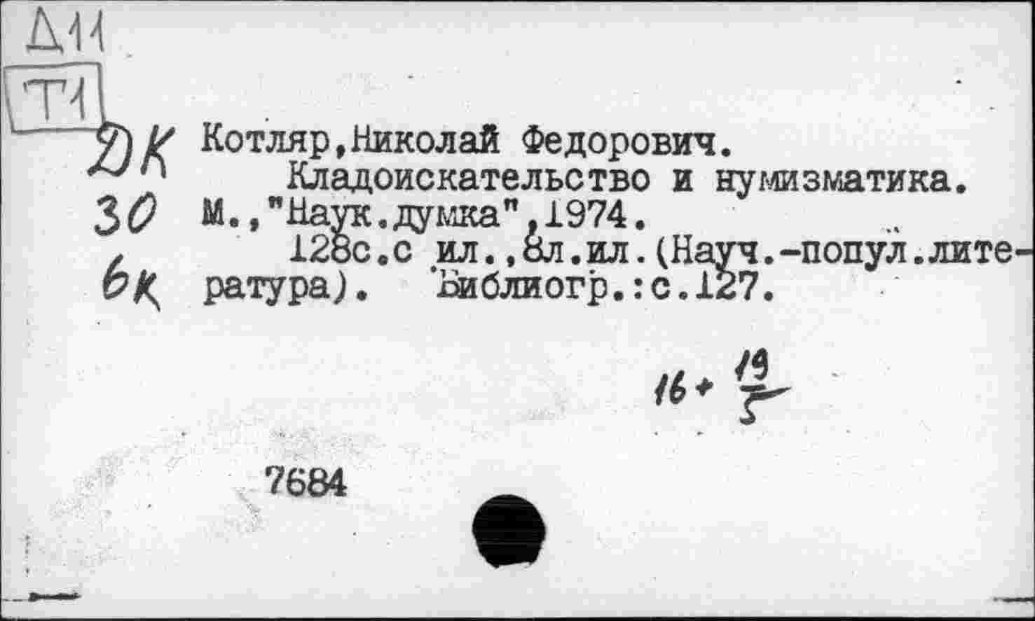 ﻿\Т
Котляр,Николай Федорович.
47	Кладоискательство и нумизматика.
36? М.,"Наук.думка".1974.
z	128с.с ил. ,8л.ил. (Науч.-попул.лите
с? К ратура). ’Ви бли огр.: с. 127.

7684